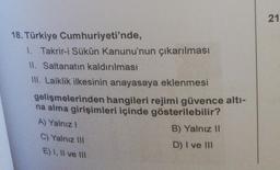 18. Türkiye Cumhuriyeti'nde,
1. Takrir-i Sükûn Kanunu'nun çıkarılması
II. Saltanatın kaldırılması
III. Laiklik ilkesinin anayasaya eklenmesi
gelişmelerinden hangileri rejimi güvence altı-
na alma girişimleri içinde gösterilebilir?
A) Yalnız I
C) Yalnız III
E) I, II ve III
B) Yalnız II
D) I ve III
21