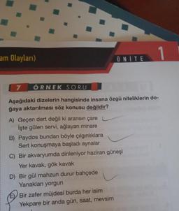 am Olayları)
A) Geçen dert değil ki aransın çare
İşte gülen servi, ağlayan minare
7 ÖRNEK SORU
Aşağıdaki dizelerin hangisinde insana özgü niteliklerin do-
ğaya aktarılması söz konusu değildir?
UNITE
B) Paydos bundan böyle çılgınlıklara
Sert konuşmaya başladı aynalar
C) Bir akvaryumda dinleniyor haziran güneşi
Yer kavak, gök kavak
D) Bir gül mahzun durur bahçede
Yanakları yorgun
E Bir zafer müjdesi burda her isim
Yekpare bir anda gün, saat, mevsim
1