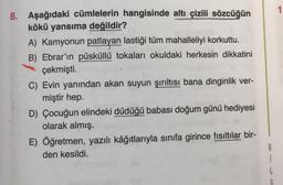 8. Aşağıdaki cümlelerin hangisinde altı çizili sözcüğün
kökü yansıma değildir?
apivenid
A) Kamyonun patlayan lastiği tüm mahalleliyi korkuttu.
B) Ebrar'ın püsküllü tokaları okuldaki herkesin dikkatini
çekmişti.
C) Evin yanından akan suyun şırıltısı bana dinginlik ver-
miştir hep.
D) Çocuğun elindeki düdüğü babası doğum günü hediyesi
olarak almış.
E) Öğretmen, yazılı kâğıtlarıyla sınıfa girince fısıltılar bir-
den kesildi.
1