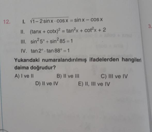 12.
I. V1 – 2sinx - cosx = sinx — COSX
II. (tanx + cotx)2 = tan2x + cotx + 2
III. sin²5°+sin²85=1
IV. tan 2°-tan 88° = 1
Yukarıdaki numaralandırılmış ifadelerden hangileri
daima doğrudur?
A) I ve II
B) II ve III
D) II ve IV
C) III ve IV
E) II, III ve IV
3.