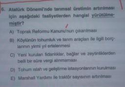 6. Atatürk Dönemi'nde tarımsal üretimin artırılması
için aşağıdaki faaliyetlerden hangisi yürütülme-
miştir?
A) Toprak Reformu Kanunu'nun çıkarılması
B) Köylünün tohumluk ve tarım araçları ile ilgili borç-
larının yirmi yıl ertelenmesi
C) Yeni kurulan fidanliklar, bağlar ve zeytinliklerden
belli bir süre vergi alınmaması
D) Tohum islah ve geliştirme istasyonlarının kurulması
E) Marshall Yardımı ile traktör sayısının artırılması