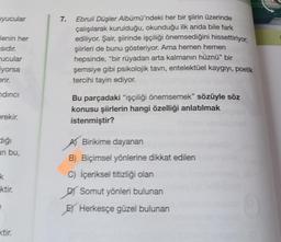 uyucular
Jenin her
sıdır.
rucular
iyorsa
erir.
ndirici
erekir.
diği
an bu,
k
ktir.
xtir.
7. Ebruli Düşler Albümü'ndeki her bir şiirin üzerinde
çalışılarak kurulduğu, okunduğu ilk anda bile fark
ediliyor. Şair, şiirinde işçiliği önemsediğini hissettiriyor,
şiirleri de bunu gösteriyor. Ama hemen hemen
hepsinde, "bir rüyadan arta kalmanın hüznü” bir
şemsiye gibi psikolojik tavri, entelektüel kaygıyı, poetik
tercihi tayin ediyor.
Bu parçadaki "işçiliği önemsemek" sözüyle söz
konusu şiirlerin hangi özelliği anlatılmak
istenmiştir?
Birikime dayanan
B) Biçimsel yönlerine dikkat edilen
C) İçeriksel titizliği olan
Somut yönleri bulunan
Herkesçe güzel bulunan