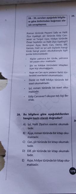 .
.
.
28.-30. soruları aşağıdaki bilgile-
re göre birbirinden bağımsız ola-
rak cevaplayınız.
Roman türünde Peyami Safa ve Halit
Ziya Uşaklıgil, şiir türünde Edip Can-
sever ve Turgut Uyar, hikâye türünde
Ömer Seyfettin ve Hallt Ziya Uşaklıgil'i
okuyan Ayşe, Beril, Can, Deniz, Elif,
Gamze, Halil ve Işıl adlı kişilerin hangi
türde hangi yazarı okuduklarıyla ilgili
şunlar bilinmektedir:
•
Kişiler yalnızca bir türde, yalnızca
bir yazarı oku-maktadır.
Şiir ve hikâye türündeki kitapları
üçer kişi okumaktadır.
Ayşe ve Can aynı yazarın farklı tür-
lerdeki eserlerini okumaktadır.
Deniz ve Halil hikâye türünde bir
eseri okumaktadır.
Işıl, roman türünde bir eseri oku-
maktadır.
A
Edip Cansever'i okuyan tek kişi Be-
ril'dir.
28. Bu bilgilere göre aşağıdakilerden
hangisi kesin olarak doğrudur?
A) Işıl, Halit Ziya'nın eserini okumak-
tadır.
B) Ayşe, roman türünde bir kitap oku-
maktadır.
C) Can, şiir türünde bir kitap okumak-
tadır.
D) Elif, şiir türünde bir kitap okumak-
tadır.
E) Ayşe, hikâye türünde bir kitap oku-
maktadır.
29.
30
179