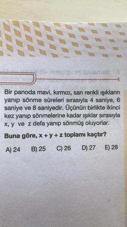 Bir panoda mavi, kırmızı, sarı renkli ışıkların
yanıp sönme süreleri sırasıyla 4 saniye, 6
saniye ve 8 saniyedir. Üçünün birlikte ikinci
kez yanıp sönmelerine kadar ışıklar sırasıyla
x, y ve z defa yanıp sönmüş oluyorlar.
Buna göre, x + y + z toplamı kaçtır?
A) 24
B) 25 C) 26 D) 27 E) 28