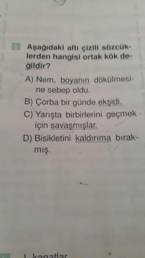 Aşağıdaki altı çizili sözcük-
lerden hangisi ortak kök de-
ğildir?
A) Nem, boyanın dökülmesi-
ne sebep oldu.
B) Çorba bir günde ekşidi.
C) Yarışta birbirlerini geçmek
için savaşmışlar.
D) Bisikletini kaldırıma bırak-
mış.
I kanatlar