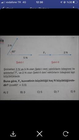 il vodafone TR 4G
959
eis
ayınları
3 N
60°
5 N
A) 2
12:30
B) 3
F₁
Şekil-l
Şekil-II
Şiddetleri 3 N ve 5 N olan Şekil-l deki vektörlerin bileşkesi ile
şiddetleri F₁ ve 2 N olan Şekil-ll deki vektörlerin bileşkesi eşit
büyüklüktedir.
Buna göre, F₁ kuvvetinin büyüklüğü kaç N büyüklüğünde-
dir? (cos60° = 0,5)
C) 5
1 @ %300
x
2N
D) 7
C
E) 9