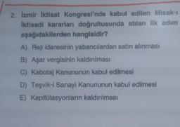 2. İzmir İktisat Kongresi'nde kabul edilen Misak-ı
İktisadi kararları doğrultusunda atılan ilk adım
aşağıdakilerden hangisidir?
A) Reji idaresinin yabancılardan satın alınması
B) Aşar vergisinin kaldırılması
C) Kabotaj Kanununun kabul edilmesi
D) Teşvik-i Sanayi Kanununun kabul edilmesi
E) Kapitülasyonların kaldırılması