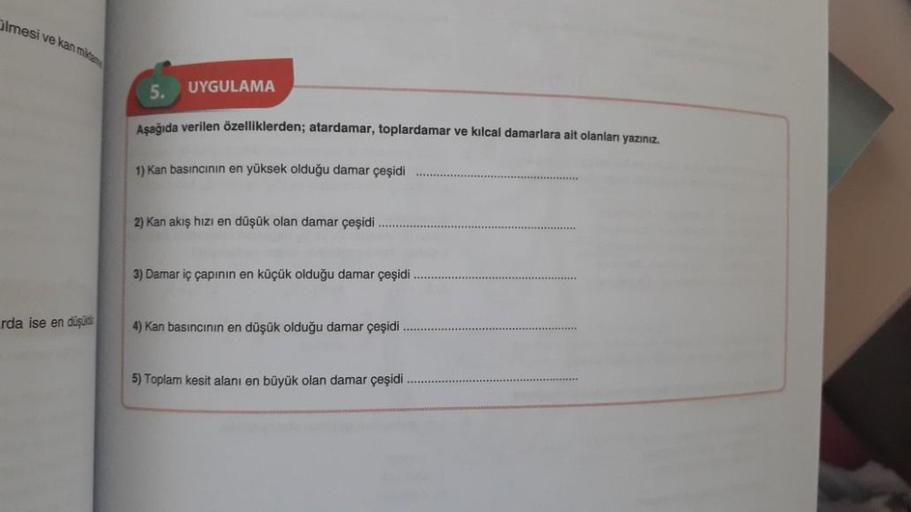 Olmesi ve kan milita
rda ise en düşü
UYGULAMA
Aşağıda verilen özelliklerden; atardamar, toplardamar ve kılcal damarlara ait olanları yazınız.
1) Kan basıncının en yüksek olduğu damar çeşidi
2) Kan akış hızı en düşük olan damar çeşidi
3) Damar iç çapının en