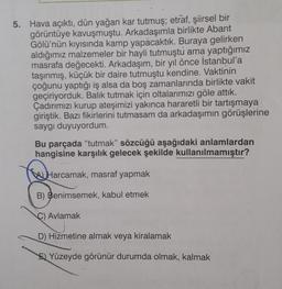 5. Hava açıktı, dün yağan kar tutmuş; etraf, şiirsel bir
görüntüye kavuşmuştu. Arkadaşımla birlikte Abant
Gölü'nün kıyısında kamp yapacaktık. Buraya gelirken
aldığımız malzemeler bir hayli tutmuştú ama yaptığımız
masrafa değecekti. Arkadaşım, bir yıl önce İstanbul'a
taşınmış, küçük bir daire tutmuştu kendine. Vaktinin
çoğunu yaptığı iş alsa da boş zamanlarında birlikte vakit
geçiriyorduk. Balık tutmak için oltalarımızı göle attık.
Çadırımızı kurup ateşimizi yakınca hararetli bir tartışmaya
giriştik. Bazı fikirlerini tutmasam da arkadaşımın görüşlerine
saygı duyuyordum.
Bu parçada "tutmak" sözcüğü aşağıdaki anlamlardan
hangisine karşılık gelecek şekilde kullanılmamıştır?
Harcamak, masraf yapmak
B) Benimsemek, kabul etmek
C) Avlamak
D) Hizmetine almak veya kiralamak
E) Yüzeyde görünür durumda olmak, kalmak
