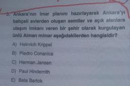 3. Ankara'nın imar planını hazırlayarak Ankara'yı
bahçeli evlerden oluşan semtler ve açık alanlara
ulaşım imkanı veren bir şehir olarak kurgulayan
ünlü Alman mimar aşağıdakilerden hangisidir?
A) Heinrich Krippel
B) Piedro Conanica
C) Herman Jansen
D) Paul Hindemith
E) Bela Bartok