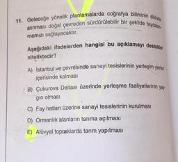 11. Geleceğe yönelik planlamalarda coğrafya biliminin dikkate
alınması doğal çevreden sürdürülebilir bir şekilde faydalan.
mamızı sağlayacaktır.
Aşağıdaki ifadelerden hangisi bu açıklamayı destekler
niteliktedir?
A) İstanbul ve çevresinde sanayi tesislerinin yerleşim yerleri
içerisinde kalması
B) Çukurova Deltası üzerinde yerleşme faaliyetlerinin yay-
gın olması
C) Fay hatları üzerine sanayi tesislerinin kurulması
D) Ormanlık alanların tarıma açılması
E) Alüvyal topraklarda tarım yapılması