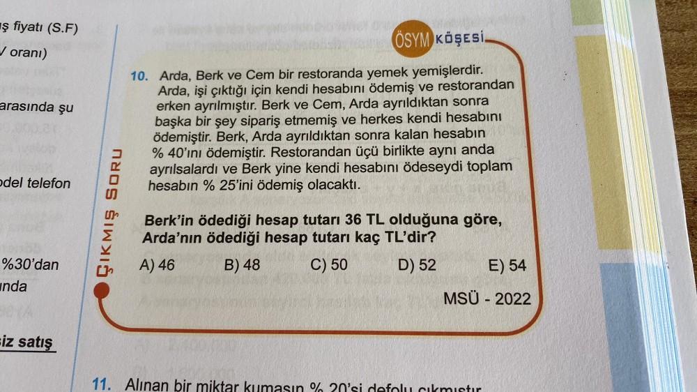 ş fiyatı (S.F)
✓ oranı)
arasında şu
odel telefon
%30'dan
unda
siz satış
ÇIKMIŞ SORU
ÖSYM KÖŞESİ.
10. Arda, Berk ve Cem bir restoranda yemek yemişlerdir.
Arda, işi çıktığı için kendi hesabını ödemiş ve restorandan
erken ayrılmıştır. Berk ve Cem, Arda ayrıld