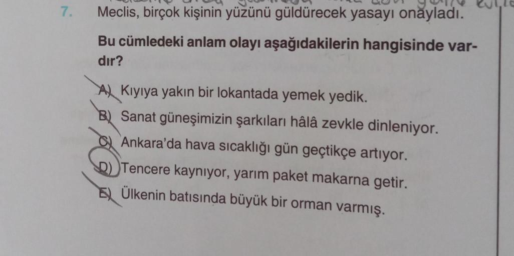 7.
Meclis, birçok kişinin yüzünü güldürecek yasayı onayladı.
Bu cümledeki anlam olayı aşağıdakilerin hangisinde var-
dır?
A Kıyıya yakın bir lokantada yemek yedik.
B) Sanat güneşimizin şarkıları hâlâ zevkle dinleniyor.
Ankara'da hava sıcaklığı gün geçtikçe