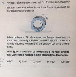 4. Yarıçapır olan çemberin çevresi 2πr formülü ile hesaplanır.
Şekilde 136 cm kablo ile sarılmış 6 cm iç yarıçaplı bir
makara görseli verilmiştir.
60
B
Kablo makaranın B noktasından sarılmaya başlanmış ve
A noktasında bitmiştir. Kablonun makaraya sarımı tek sıra
halinde yapılmış ve herhangi bir şekilde üst üste gelme-
miştir.
Buna göre, makaranın A noktası ile B noktası arasın-
daki yayı gören merkez açının ölçüsü kaç derecedir?
A) 90° B) 105° C) 120° D) 135°
E) 150°