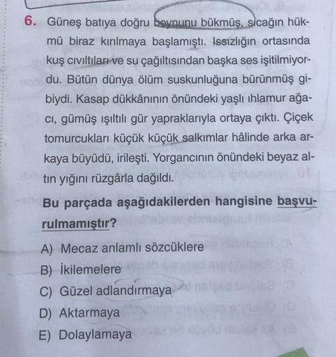 6. Güneş batıya doğru boynunu bükmüş, sıcağın hük-
mü biraz kırılmaya başlamıştı. Issızlığın ortasında
kuş cıvıltıları ve su çağıltısından başka ses işitilmiyor-
no du. Bütün dünya ölüm suskunluğuna bürünmüş gi-
biydi. Kasap dükkânının önündeki yaşlı ıhlam