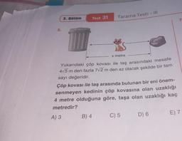 5.
3. Bölüm
Test 31
Tarama Testi - Ill
G
x metre
Yukarıdaki çöp kovası ile taş arasındaki mesafe
4√5 m den fazla 7√2 m den az olacak şekilde bir tam
sayı değeridir.
Çöp kovası ile taş arasında bulunan bir eni önem-
senmeyen kedinin çöp kovasına olan uzaklığı
4 metre olduğuna göre, taşa olan uzaklığı kaç
metredir?
A) 3
B) 4
C) 5
D) 6
E) 7