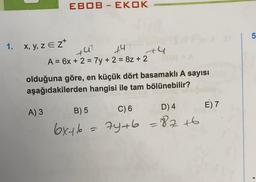 1. x, y, z E Z*
EBOB - EKOK
A) 3
+4
+42
£4
A = 6x + 2 = 7y + 2 = 8z + 2
olduğuna göre, en küçük dört basamaklı A sayısı
aşağıdakilerden hangisi ile tam bölünebilir?
B) 5
C) 6
D) 4
6x+6 = 7y+b = 82 +6
E) 7
5