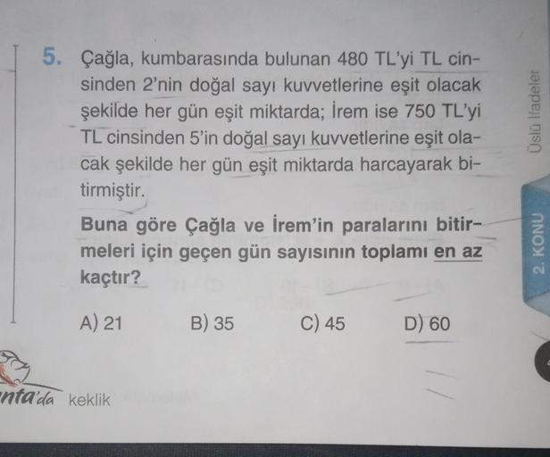 5. Çağla, kumbarasında bulunan 480 TL'yi TL cin-
sinden 2'nin doğal sayı kuvvetlerine eşit olacak
şekilde her gün eşit miktarda; İrem ise 750 TL'yi
TL cinsinden 5'in doğal sayı kuvvetlerine eşit ola-
cak şekilde her gün eşit miktarda harcayarak bi-
tirmişt