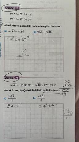 ÖRNEK 8
m(A) = 52° 28' 13"
m(B) = = 17° 36' 24"
veg
olmak üzere, aşağıdaki
a) m(A) +m(B)
hreybay as - 2086 cop snu
ÖRNEK 9
a)
70 04 37
m(A)
2
94115
52
17
44
Leupló nimps
nebnianio navbeA
ifadelerin eşitini bulunuz.
b) m(A)-m(B)
°008 (1
m(A) = 19° 22' 30", m(B) = 27° 13' 21"
olmak üzere, aşağıdaki ifadelerin eşitini bulunuz.
b)
"OTS (
m(B
3
9'4 277
22
132
ha
O