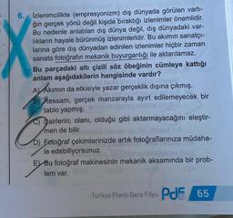 6. İzlenimcilikte (empresyonizm) dış dünyada görülen varlı-
ğın gerçek yönü değil kişide bıraktığı izlenimler önemlidir.
Bu nedenle anlatılan dış dünya değil, dış dünyadaki var-
lıkların hayale bürünmüş izlenimleridir. Bu akımın sanatçı-
larına göre dış dünyadan edinilen izlenimler hiçbir zaman
sanata fotoğrafın mekanik buyurganlığı ile aktarılamaz.
Bu parçadaki altı çizili söz öbeğinin cümleye kattığı
anlam aşağıdakilerin hangisinde vardır?
A) Akımın da etkisiyle yazar gerçeklik dışına çıkmış.
B) Ressam, gerçek manzarayla ayırt edilemeyecek bir
tablo yapmış.
Şairlerin; olanı, olduğu gibi aktarmayacağını eleştir-
men de bilir.
mined
D) Fotoğraf çekimlerinizde artık fotoğraflarınıza müdaha-
le edebiliyorsunuz.
E Bu fotoğraf makinesinin mekanik aksamında bir prob-
lem var. VI (G
Türkçe Planlı Ders Föyü P 65
PLANE
Dest
Fors