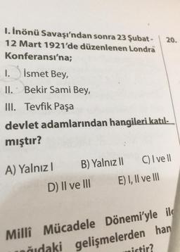 I. İnönü Savaşı'ndan sonra 23 Şubat- 20.
12 Mart 1921'de düzenlenen Londra
Konferansı'na;
İsmet Bey,
Bekir Sami Bey,
I.
II.
III. Tevfik Paşa
devlet adamlarından hangileri katıl-
mıştır?
A) Yalnızl
B) Yalnız II
D) II ve III
C) I ve II
Milli Mücadele
nudaki
E) I, II ve III
Dönemi'yle il
gelişmelerden han
istir?