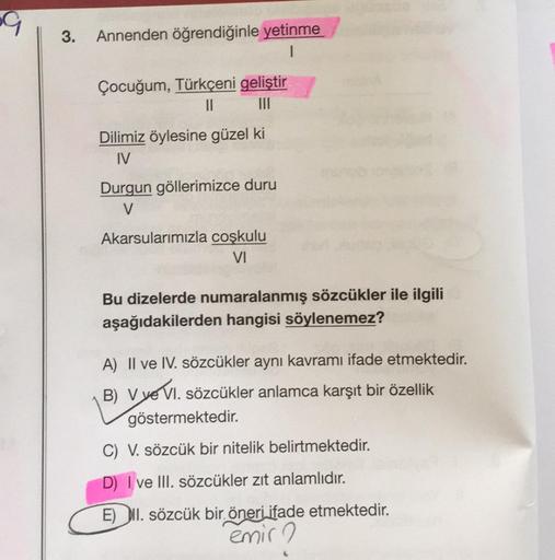 3.
Annenden öğrendiğinle yetinme
1
Çocuğum, Türkçeni geliştir
|||
Dilimiz öylesine güzel ki
IV
Durgun göllerimizce duru
V
Akarsularımızla coşkulu
VI
Bu dizelerde numaralanmış sözcükler ile ilgili
aşağıdakilerden hangisi söylenemez?
A) II ve IV. sözcükler a