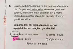 LİMİT YAYINLARI
4. Düşünceyi biçimlendirme ve dile getirme sözcüklerle
olur. Bu yönden kestirmeden söylemek gerekirse
öğretici, nitelikli bir metni anlamak için o metni
yönlendiren anahtar sözcükleri çözmüş olmamız
gerekir öncelikle.
Bu parçadaki altı çizili sözcüğün yerine
aşağıdakilerden hangileri getirilebilir?
A) açıkça - altını çizerek
C) kısaca - özetle
B) özetle - şöyle
D) şöyle - kısaca
E) derhâl- bir daha