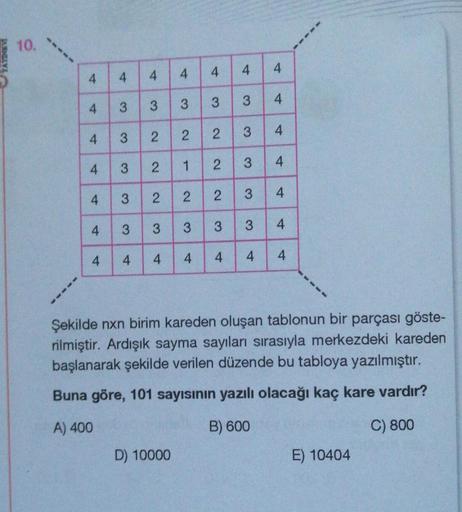 10.
4
4
4
4
4
4
4
3
3
3
3
4
3
2 2
2
1
2
4
2
D) 10000
4
3
2
2
2
3 3 3
4 4 4 4 4
3
4
3
4
3 4
4
3 4
3
3 4
4
4
4
Şekilde nxn birim kareden oluşan tablonun bir parçası göste-
rilmiştir. Ardışık sayma sayıları sırasıyla merkezdeki kareden
başlanarak şekilde veri