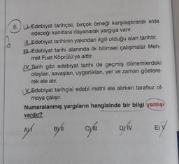 6. Edebiyat tarihçisi, birçok örneği karşılaştırarak elde
edeceği kanıtlara dayanarak yargıya varır.
II. Edebiyat tarihinin yakından ilgili olduğu alan tarihtir.
Edebiyat tarihi alanında ilk bilimsel çalışmalar Meh-
met Fuat Köprülü'ye aittir.
IV. Tarih gibi edebiyat tarihi de geçmiş dönemlerdeki
olayları, savaşları, uygarlıkları, yer ve zaman göstere-
rek ele alır.
V. Edebiyat tarihçisi edebî metni ele alırken tarafsız ol-
maya çalışır.
Numaralanmış yargıların hangisinde bir bilgi yanlışı
vardır?
AY
cyli DYIV
BYI
E) V