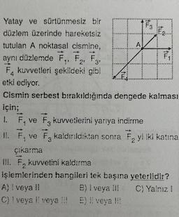 Yatay ve sürtünmesiz bir
düzlem üzerinde hareketsiz
tutulan A noktasal cismine,
aynı düzlemde F₁, F₂, F3,
1'
3'
F kuvvetleri şekildeki gibi
etki ediyor.
A
A) ! veya II
B) I veya III
C) 1 veya II veya !!! E) !! veya !!!
F3
ftur
Cismin serbest bırakıldığında dengede kalması
için;
1. F₁ ve F3 kuvvetlerini yarıya indirme
II. F, ve F, kaldırıldıktan sonra F₂ yi iki katına
3
2
çıkarma
III. F₂ kuvvetini kaldırma
2
işlemlerinden hangileri tek başına yeterlidir?
C) Yalnız 1