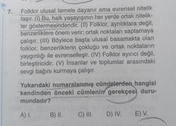 7.
Folklor ulusal temele dayanır ama evrensel nitelik
taşır. (I) Bu, halk yaşayışının her yerde ortak nitelik-
ler göstermesindendir. (II) Folklor, ayrılıklara değil,
benzerliklere önem verir; ortak noktaları saptamaya
çalışır. (III) Böylece başta ulusal basamakta olan
folklor, benzerliklerin çokluğu ve ortak noktaların
yaygınlığı ile evrenselleşir. (IV) Folklor ayırıcı değil,
birleştiricidir. (V) İnsanlar ve toplumlar arasındaki
sevgi bağını kurmaya çalışır.
Yukarıdaki numaralanmış cümlelerden hangisi
kendinden önceki cümlenin gerekçesi duru-
mundadır?
A) I.
B) II. C) III. D) IV.
E) V.