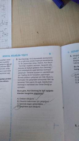 +10 C
LP
77
a
R
SOSYAL BİLGİLER TESTİ
a şartları nede-
alın kıyafetler
aptığımız iglo adı
uklardan koru-
erinden dolayı
ların üzerindeki
eçimimizi sağ-
şadığı yerdeki
=ine etkisin-
OLÇME DEĞERLENDİRME VE SINAY H
B
3. Nuri Demirağ, 1012 kilometrelik demiryolunu
bir yıl gibi kısa sürede başarıyla tamamlamış-
tır. Bu çabasından dolayı Atatürk, Nuri Bey'e
"Demirağ" soyadını vermiştir. Havacılık sek-
töründe de faaliyet gösteren Nuri Demirağ,
yerli imkânlarla bir uçak fabrikası kurmaya
çalışmıştır. Deneme uçuşlarının yapılabilmesi
için Yeşilköy'de bir havaalanı yaptırmıştır.
Burada pilotların yetişmesi için Gök Okulu'nu
kurmuştur. Bu çalışmalar sonucunda 1941'de
tamamen Türk yapımı ilk uçak, İstanbul'dan
Demirağ'ın memleketi olan Sivas Divriği'ye
uçmuştur.
Buna göre, Nuri Demirağ ile ilgili aşağıda-
kilerden hangisine ulaşılamaz?
A) Üretken olduğuna
B) Ülkesinin kalkınması için çalıştığına
C) işlerinde başarı gösterdiğine
D) Eleştirilere açık olduğuna
6. SINIF
5. Moğoli
alan, T
Başka
hâline
Bu fa
hang
A) Ki
B) D
C) E
D) A
6.