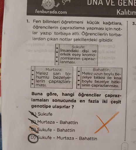 fenburada.com
1. Fen bilimleri öğretmeni küçük kağıtlara, 3.
öğrencilerin çaprazlama yapması için not-
lar yazıp torbaya attı. Öğrencilerin torba-
lardan çıkan notlar şekillerdeki gibidir.
-ovi
-ov uspob iais
UNA VE GENE
Kalıtım
Şukufe:
198)
insandaki dişi
