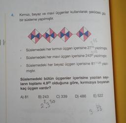11/
4.
Kırmızı, beyaz ve mavi üçgenler kullanılarak şekildeki gibi
bir süsleme yapılmıştır.
Süslemedeki her kırmızı üçgen içerisine 2715 yazılmıştır.
2.45
Süslemedeki her mavi üçgen içerisine 243⁹ yazılmıştır.
Süslemedeki her beyaz üçgen içerisine 8111,25 yazıl-
mıştır.
Süslemedeki bütün üçgenler içerisine yazılan sayı-
ların toplamı 4.925 olduğuna göre, kırmızıya boyanan
kaç üçgen vardır?
A) 81 B) 243
23 50
3 45
C) 339
D) 486 E) 522
3
LL
25