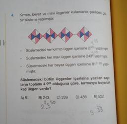 11/
4.
Kırmızı, beyaz ve mavi üçgenler kullanılarak şekildeki gibi
bir süsleme yapılmıştır.
Süslemedeki her kırmızı üçgen içerisine 2715 yazılmıştır.
2.45
Süslemedeki her mavi üçgen içerisine 243⁹ yazılmıştır.
Süslemedeki her beyaz üçgen içerisine 8111,25 yazıl-
mıştır.
Süslemedeki bütün üçgenler içerisine yazılan sayı-
ların toplamı 4.925 olduğuna göre, kırmızıya boyanan
kaç üçgen vardır?
A) 81 B) 243
23 50
3 45
C) 339
D) 486 E) 522
3
LL
25