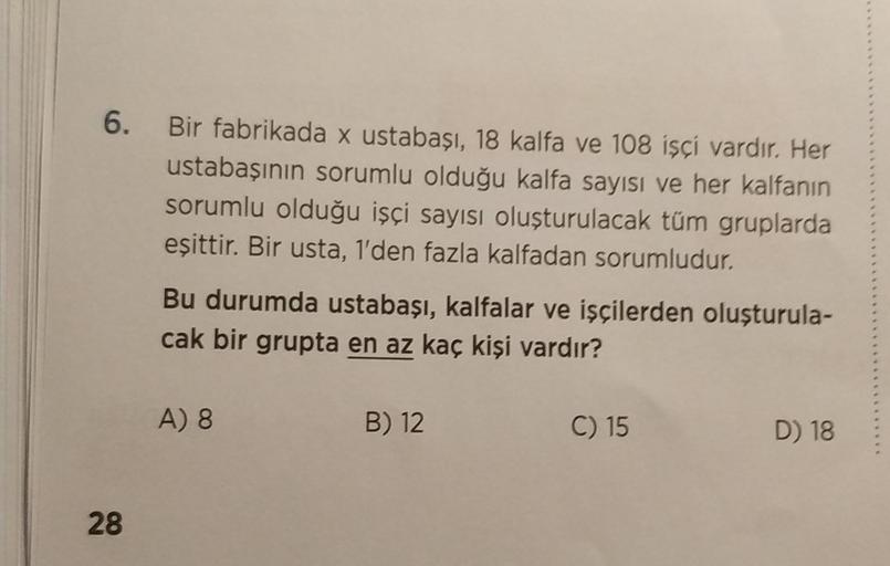 6.
Bir fabrikada x ustabaşı, 18 kalfa ve 108 işçi vardır. Her
ustabaşının sorumlu olduğu kalfa sayısı ve her kalfanın
sorumlu olduğu işçi sayısı oluşturulacak tüm gruplarda
eşittir. Bir usta, 1'den fazla kalfadan sorumludur.
28
Bu durumda ustabaşı, kalfala