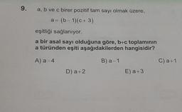 9.
a, b ve c birer pozitif tam sayı olmak üzere,
a= (b-1)(c + 3)
eşitliği sağlanıyor.
a bir asal sayı olduğuna göre, b+c toplamının
a türünden eşiti aşağıdakilerden hangisidir?
A) a-4
B) a-1
D) a+2
E) a +3
C) a+1