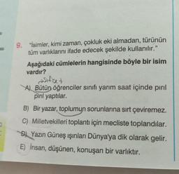 asi
D
9. "İsimler, kimi zaman, çokluk eki almadan, türünün
tüm varlıklarını ifade edecek şekilde kullanılır."
Aşağıdaki cümlelerin hangisinde böyle bir isim
vardır?
sifat
A) Bütün öğrenciler sınıfı yarım saat içinde pırıl
pırıl yaptılar.
B) Bir yazar, toplumun sorunlarına sırt çeviremez.
C) Milletvekilleri toplantı için mecliste toplandılar.
D) Yazın Güneş ışınları Dünya'ya dik olarak gelir.
E) İnsan, düşünen, konuşan bir varlıktır.