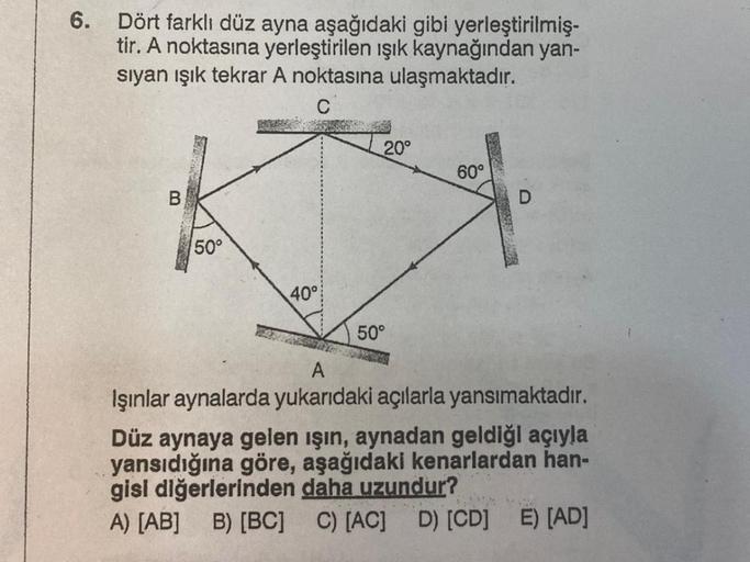 6.
Dört farklı düz ayna aşağıdaki gibi yerleştirilmiş-
tir. A noktasına yerleştirilen ışık kaynağından yan-
sıyan ışık tekrar A noktasına ulaşmaktadır.
C
B
50°
40°
20°
50°
60°
A
Işınlar aynalarda yukarıdaki açılarla yansımaktadır.
Düz aynaya gelen ışın, ay