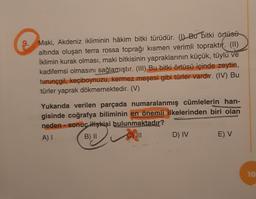 Maki, Akdeniz ikliminin hâkim bitki türüdür. (1) Bu bitki örtüsü
altında oluşan terra rossa toprağı kısmen verimli topraktır. (II)
İklimin kurak olması, maki bitkisinin yapraklarının küçük, tüylü ve
kadifemsi olmasını sağlamıştır. (III) Bu bitki örtüsü içinde zeytin,
turunçgil, keçiboynuzu, kermez meşesi gibi türler vardır. (IV) Bu
türler yaprak dökmemektedir. (V)
Yukarıda verilen parçada numaralanmış cümlelerin han-
gisinde coğrafya biliminin en önemli ilkelerinden biri olan
neden- sonuç ilişkisi bulunmaktadır?
A) I
B) II
C) ill
D) IV
E) V
10