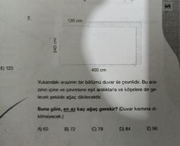 E) 120
7.
240 cm
120 cm
A) 63
Yukarıdaki
arazinin bir bölümü duvar ile çevrilidir. Bu ara-
zinin içine ve çevresine eşit aralıklarla ve köşelere de ge-
lecek şekilde ağaç dikilecektir.
400 cm
Buna göre, en az kaç ağaç gerekir? (Duvar kısmına di-
kilmeyecek.)
B) 72
C) 79
D) 84
E) 96