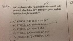 say ABC üç basamaklı, rakamları sıfırdan ve birbirin-
#0
den farklı bir doğal sayı olduğuna göre, aşağıda-
kilerden hangisi yanlıştır?
A) EBOB(A, B, C) en az 1 olur.
B) EBOB(A, B, C) en fazla 3 olur.-
C) EKOK(A, B, C) en az 6 olur.
D) EKOK(A, B, C) en fazla 504 olur.
E) EBOB(A, B, C) EKOK(A, B, C)
963
www.