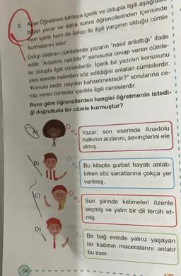 2. Ayşe Öğretmen tahtaya içerik ve üslupla ilgili aşag
bilgiyi yazar ve daha sonra öğrencilerinden içerisinde i
hem içerik hem de üslup ile ilgili yargının olduğu cümle
kurmalarını ister:
1
Üslup bildiren cümlelerde yazarın "nasıl anlattığı" ifade
yazının konusunu
edilir. "Anlatımı nasıldır?" sorusuna cevap veren cümle-
ler üslupla ilgili cümlelerdir. İçerik bir
yani eserde nelerden söz edildiğini anlatan cümlelerdir.
"Konusu nedir, neyden bahsetmektedir?" sorularına ce-
vap veren cümleler içerikle ilgili cümlelerdir.
Buna göre öğrencilerden hangisi öğretmenin istedi-
ği doğrultuda bir cümle kurmuştur?
64
D)
I
Oo.
I
1
Yazar; son eserinde Anadolu
halkının acılarını, sevinçlerini ele
almış.
Bu kitapta gurbet hayatı anlatı-
lirken söz sanatlarına çokça yer
verilmiş.
1
1
1
1
I
Son şiirinde kelimeleri özenle
seçmiş ve yalın bir dil tercih et-
miş.
1
1
Bir bağ evinde yalnız yaşayan
bir kadının maceralarını anlatır
bu eser.
I
I