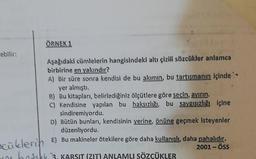 ebilir:
ÖRNEK 1
Aşağıdaki cümlelerin hangisindeki altı çizili sözcükler anlamca
birbirine en yakındır?
A) Bir süre sonra kendisi de bu akımın, bu tartışmanın içinde `-
yer almıştı.
B) Bu kitapları, belirlediğiniz ölçütlere göre seçin, ayırın.
C) Kendisine yapılan bu haksızlığı, bu saygısızlığı içine
sindiremiyordu.
D) Bütün bunları, kendisinin yerine, önüne geçmek isteyenler
düzenliyordu.
scüklerin E) Bu makineler ötekilere göre daha kullanışlı, daha pahalıdır.
2001-ÖSS
beast 3. KARSIT (ZIT) ANLAMLI SÖZCÜKLER