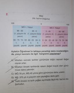 2.
100
Milat
(Hz. İsa'nın Doğumu)
MÖ 1. Yüzyıl
0
MS 1. Yüzyıl
100
99-50
49 - 0
0 - 49
50-99
(1. yüzyılın ilk (1. yüzyılın ikinci (1. yüzyılın ilk (1. yüzyılın ikinci
yarısı)
yarısı)
yarısı)
yarısı)
99-75 74 50 49-25 24-0
0-24 25-49 50-74 74-99
3.
4.
1.
2.
3.
4.
1.
2.
çeyrek çeyrek çeyrek çeyrek çeyrek çeyrek çeyrek çeyrek
Aytekin Öğretmen'in tahtaya yansıttığı tablo incelendiğin-
de, yüzyıl kavramı ile ilgili hangisine ulaşılamaz?
Milattan sonraki tarihler günümüze doğru sayısal değer
olarak artar.
BY Milattan önceki tarihlerde rakam değeri küçük olan günü-
müze daha yakındır.
C) MÖ.78 yılı, MS.45 yılına göre günümüze daha uzaktır.
D) MS. 375 yılı 4. yüzyılın son çeyreğine denk gelir.
E Tarih öncesi ve tarih çağları ayırmada ölçüt Hz. İsa'nın do-
ğumudur.