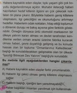 5. Habere kaynaklık eden olaylar, tıpkı yaşam gibi çok bo-
yutlu değerlendirmeye açıktır. Muhabir ileteceği haberi
hazırlarken hedef kitlenin ilgisini en çok çekecek nok-
taları ön plana çıkarır. Böylelikle haberin geniş kitlelere
ulaşmasını, ilgi çekiciliğini ve okunurluğunu artırmayı
hedefler. Haberlerin odak noktaları, hitap ettiği toplumun
o dönemki duruşu ve bakış açısına göre farklılık göste-
rebilir. Örneğin dünyaca ünlü otomobil markasının bir
ülkeye yatırım kararı alması ve devlet tarafından ken-
dilerine verilen orman arazisi üzerine fabrika kuracak
olması haberi, çevre duyarlılığı gelişmiş ve bu konuda
hassas olan bir topluma "Ormanlarımız Katledilecek"
başlığı ile sunulabilecekken gelişmekte olan bir ülkede
"İşsizliği Bitirecek Dev Yatırım" başlığıyla sunulabilir.
Bu metinle ilgili aşağıdakilerden hangisi çıkarıla-
maz?
A) Habere kaynaklık eden olaylar farklı yorumlanabilir.
B) Haberin ilgi çekici olması geniş kitlelere ulaşmasını
sağlar.
C) Haberin başlığı, içeriğini tam yansıtmayabilir
D) Haber başlıkları insanları yanıltmak için kullanılmak-
tadır.