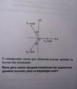 F₁ =6N
F₂=8N
30%
30%
O
----------X
F3=6N
O noktasındaki cisme aynı düzlemde bulunan şekildeki üç
kuvvet etki etmektedir.
Buna göre cismin dengede kalabilmesi için uygulanması
gereken kuvvetin yönü ve büyüklüğü nedir?