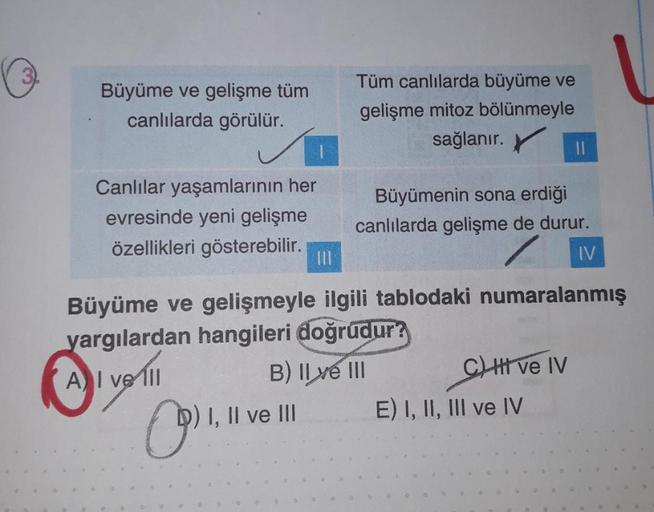 3
Büyüme ve gelişme tüm
canlılarda görülür.
Canlılar yaşamlarının her
evresinde yeni gelişme
özellikleri gösterebilir.
(9) 1,11
|||
I, II ve III
Tüm canlılarda büyüme ve
gelişme mitoz bölünmeyle
sağlanır.
Büyüme ve gelişmeyle ilgili tablodaki numaralanmış