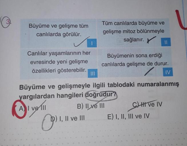 3
Büyüme ve gelişme tüm
canlılarda görülür.
Canlılar yaşamlarının her
evresinde yeni gelişme
özellikleri gösterebilir.
(9) 1,11
|||
I, II ve III
Tüm canlılarda büyüme ve
gelişme mitoz bölünmeyle
sağlanır.
Büyüme ve gelişmeyle ilgili tablodaki numaralanmış
