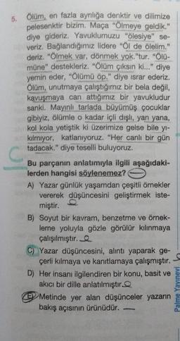 5. Ölüm, en fazla ayrılığa denktir ve dilimize
pelesenktir bizim. Maça "Ölmeye geldik."
diye gideriz. Yavuklumuzu "ölesiye" se-
veriz. Bağlandığımız lidere "Öl de ölelim."
deriz. "Ölmek var, dönmek yok."tur. "Ölü-
müne" destekleriz. "Ölüm çıksın ki..." diye
yemin eder, "Ölümü öp." diye ısrar ederiz.
Ölüm, unutmaya çalıştığımız bir bela değil,
kavuşmaya can attığımız bir yavukludur
sanki. Mayınlı tarlada büyümüş çocuklar
gibiyiz, ölümle o kadar içli dışlı, yan yana,
kol kola yetiştik ki üzerimize gelse bile yı-
kılmıyor, katlanıyoruz. "Her canlı bir gün
tadacak." diye teselli buluyoruz.
C
Bu parçanın anlatımıyla ilgili aşağıdaki-
lerden hangisi söylenemez?
A) Yazar günlük yaşamdan çeşitli örnekler
vererek düşüncesini geliştirmek iste-
miştir.
B) Soyut bir kavram, benzetme ve örnek-
leme yoluyla gözle görülür kılınmaya
çalışılmıştır.
C) Yazar düşüncesini, alıntı yaparak ge-
çerli kılmaya ve kanıtlamaya çalışmıştır.
D) Her insanı ilgilendiren bir konu, basit ve
akıcı bir dille anlatılmıştır
Metinde yer alan düşünceler yazarın
bakış açısının ürünüdür.
Palme Yayınevi